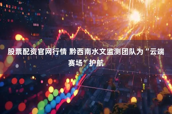 股票配资官网行情 黔西南水文监测团队为“云端赛场”护航