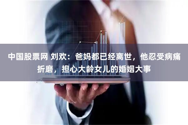 中国股票网 刘欢：爸妈都已经离世，他忍受病痛折磨，担心大龄女儿的婚姻大事