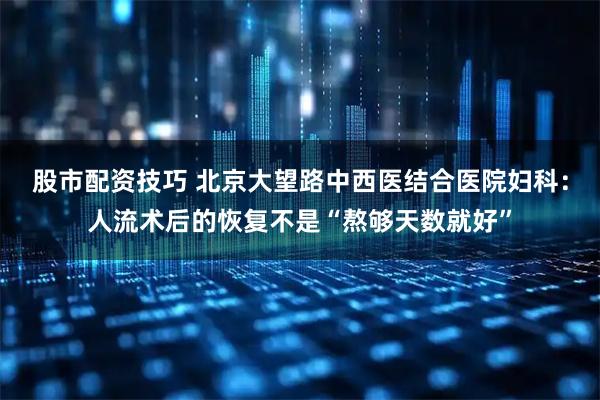 股市配资技巧 北京大望路中西医结合医院妇科：人流术后的恢复不是“熬够天数就好”