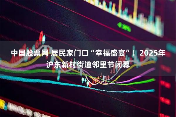 中国股票网 居民家门口“幸福盛宴”！2025年沪东新村街道邻里节闭幕