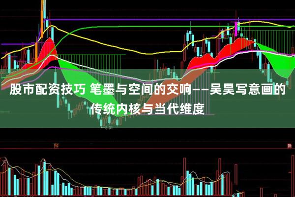 股市配资技巧 笔墨与空间的交响——吴昊写意画的传统内核与当代维度