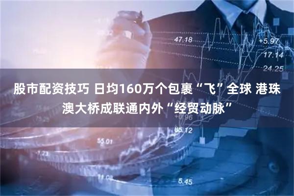 股市配资技巧 日均160万个包裹“飞”全球 港珠澳大桥成联通内外“经贸动脉”