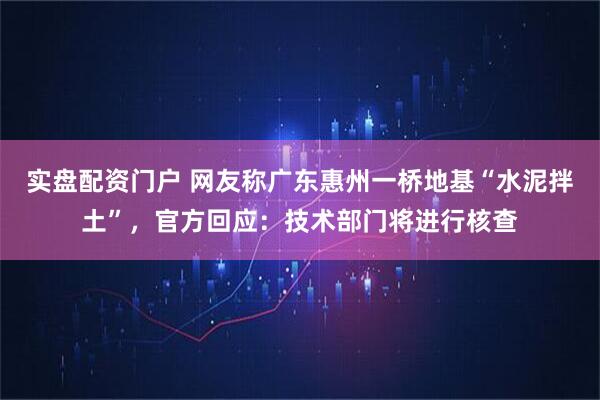 实盘配资门户 网友称广东惠州一桥地基“水泥拌土”，官方回应：技术部门将进行核查