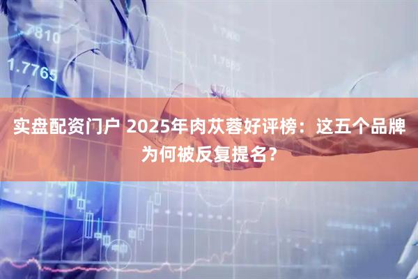 实盘配资门户 2025年肉苁蓉好评榜：这五个品牌为何被反复提名？