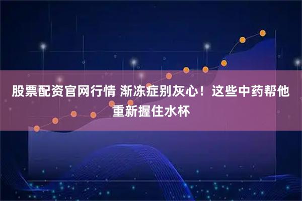 股票配资官网行情 渐冻症别灰心！这些中药帮他重新握住水杯