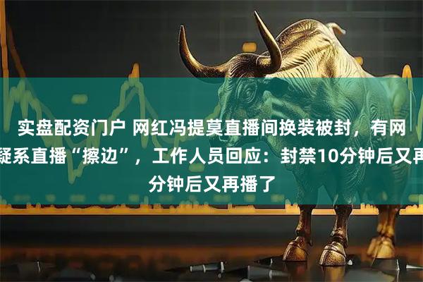 实盘配资门户 网红冯提莫直播间换装被封，有网友质疑系直播“擦边”，工作人员回应：封禁10分钟后又再播了