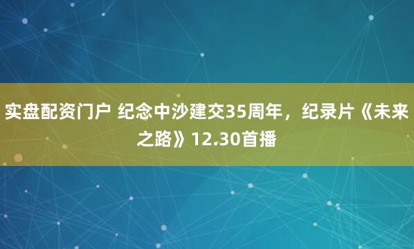 实盘配资门户 纪念中沙建交35周年，纪录片《未来之路》12.30首播