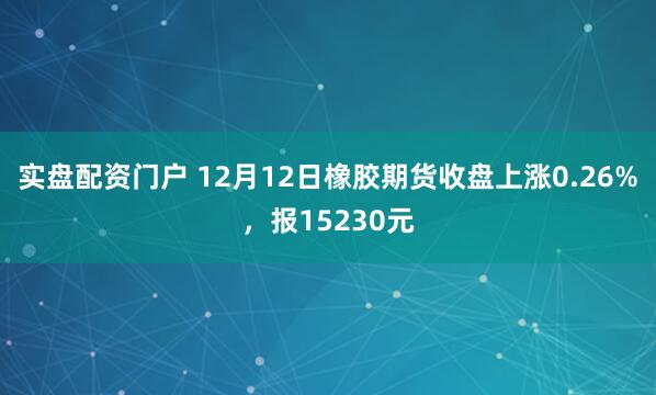 实盘配资门户 12月12日橡胶期货收盘上涨0.26%，报15230元