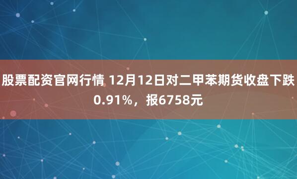 股票配资官网行情 12月12日对二甲苯期货收盘下跌0.91%，报6758元