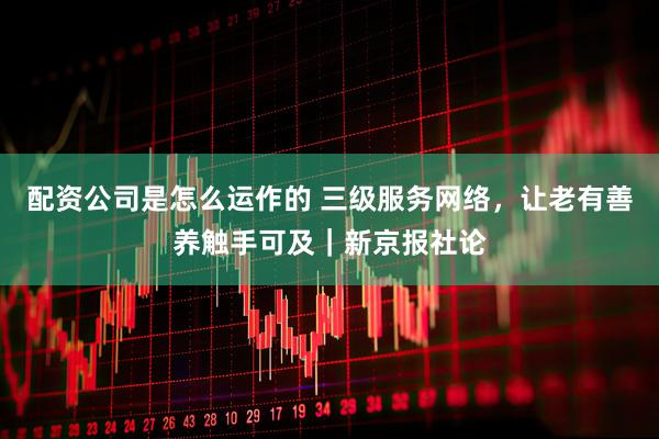 配资公司是怎么运作的 三级服务网络，让老有善养触手可及｜新京报社论