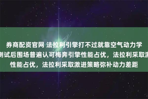 券商配资官网 法拉利引擎打不过就靠空气动力学创新突破瓶颈，季前测试后围场普遍认可梅奔引擎性能占优，法拉利采取激进策略弥补动力差距