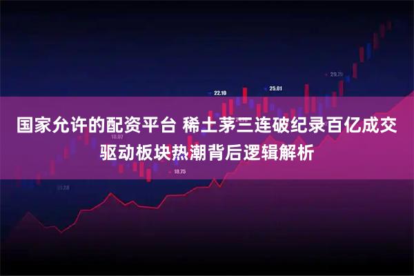 国家允许的配资平台 稀土茅三连破纪录百亿成交驱动板块热潮背后逻辑解析