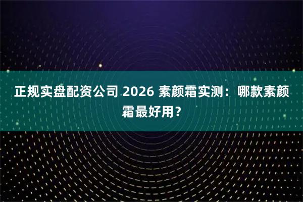 正规实盘配资公司 2026 素颜霜实测：哪款素颜霜最好用？