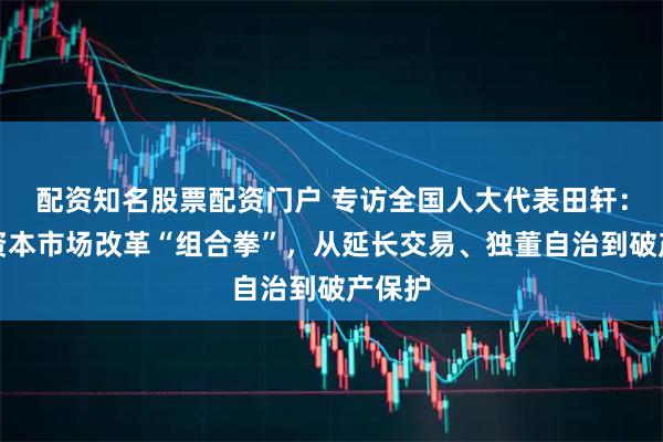 配资知名股票配资门户 专访全国人大代表田轩：打出资本市场改革“组合拳”，从延长交易、独董自治到破产保护