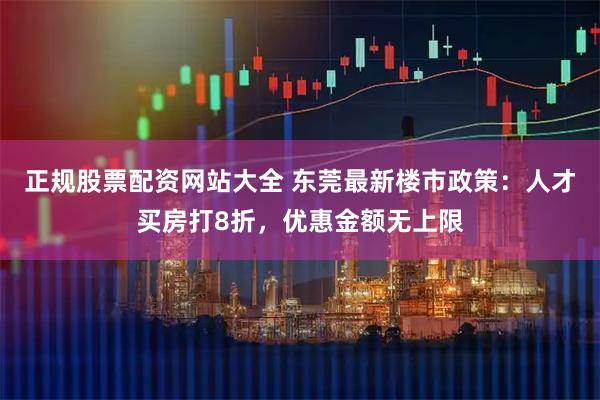 正规股票配资网站大全 东莞最新楼市政策：人才买房打8折，优惠金额无上限