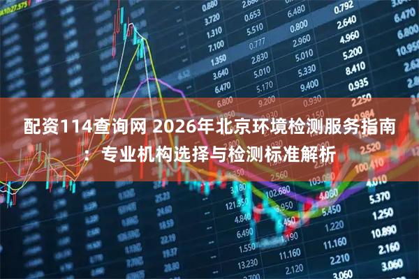 配资114查询网 2026年北京环境检测服务指南：专业机构选择与检测标准解析