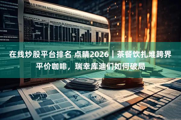 在线炒股平台排名 点睛2026｜茶餐饮扎堆跨界平价咖啡，瑞幸库迪们如何破局