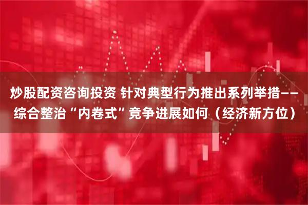 炒股配资咨询投资 针对典型行为推出系列举措——综合整治“内卷式”竞争进展如何（经济新方位）