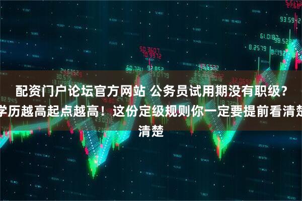 配资门户论坛官方网站 公务员试用期没有职级？学历越高起点越高！这份定级规则你一定要提前看清楚