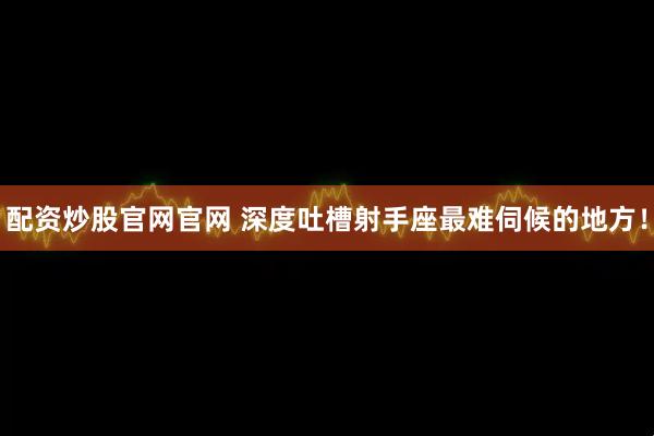 配资炒股官网官网 深度吐槽射手座最难伺候的地方！