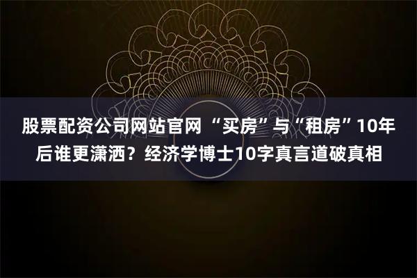 股票配资公司网站官网 “买房”与“租房”10年后谁更潇洒？经济学博士10字真言道破真相