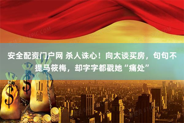 安全配资门户网 杀人诛心！向太谈买房，句句不提马筱梅，却字字都戳她“痛处”