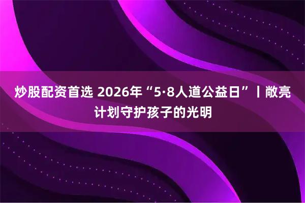 炒股配资首选 2026年“5·8人道公益日”丨敞亮计划守护孩子的光明