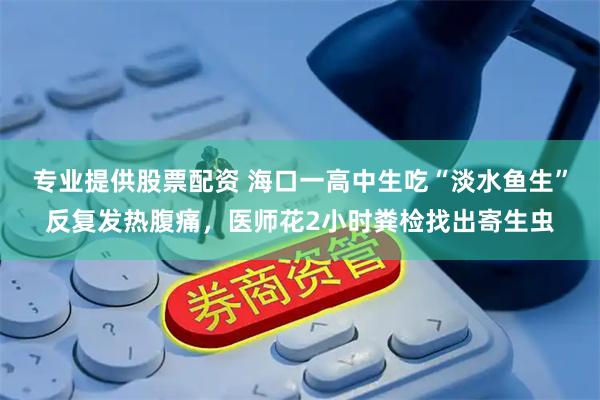 专业提供股票配资 海口一高中生吃“淡水鱼生”反复发热腹痛，医师花2小时粪检找出寄生虫