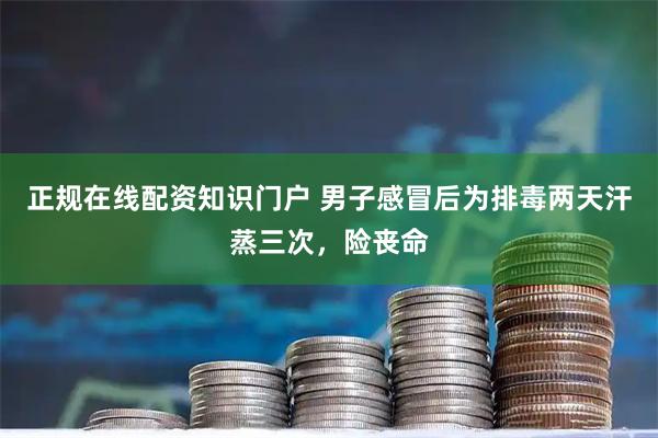 正规在线配资知识门户 男子感冒后为排毒两天汗蒸三次，险丧命