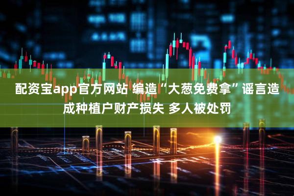 配资宝app官方网站 编造“大葱免费拿”谣言造成种植户财产损失 多人被处罚